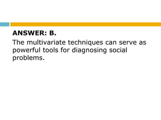 ANSWER: B.
The multivariate techniques can serve as
powerful tools for diagnosing social
problems.
 