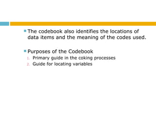  The codebook also identifies the locations of
data items and the meaning of the codes used.
 Purposes of the Codebook
1. Primary guide in the coking processes
2. Guide for locating variables
 