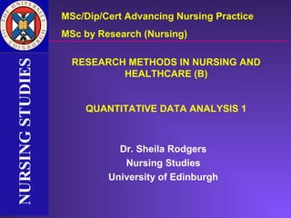 MSc/Dip/Cert Advancing Nursing Practice
                  MSc by Research (Nursing)

                    RESEARCH METHODS IN NURSING AND
NURSING STUDIES
NURSING STUDIES


                            HEALTHCARE (B)


                      QUANTITATIVE DATA ANALYSIS 1



                             Dr. Sheila Rodgers
                              Nursing Studies
                           University of Edinburgh
 