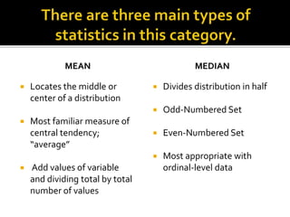 MEAN
 Locates the middle or
center of a distribution
 Most familiar measure of
central tendency;
“average”
 Add values of variable
and dividing total by total
number of values
MEDIAN
 Divides distribution in half
 Odd-Numbered Set
 Even-Numbered Set
 Most appropriate with
ordinal-level data
 