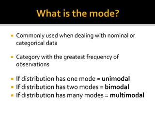  Commonly used when dealing with nominal or
categorical data
 Category with the greatest frequency of
observations
 If distribution has one mode = unimodal
 If distribution has two modes = bimodal
 If distribution has many modes = multimodal
 