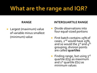  Largest (maximum) value
of variable minus smallest
(minimum) value
INTERQUARTILE RANGE
 Divide observations into
four equal-sized portions
 First batch contains 25% of
cases, 2nd would have 25%,
and so would the 3rd and 4th
grouping; division points
are called quartiles
 Finding range, but using 3rd
quartile (Q3) as maximum
and 1st quartile (Q1) as
minimum values
RANGE
 