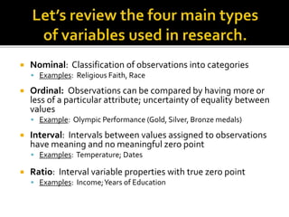  Nominal: Classification of observations into categories
 Examples: Religious Faith, Race
 Ordinal: Observations can be compared by having more or
less of a particular attribute; uncertainty of equality between
values
 Example: Olympic Performance (Gold, Silver, Bronze medals)
 Interval: Intervals between values assigned to observations
have meaning and no meaningful zero point
 Examples: Temperature; Dates
 Ratio: Interval variable properties with true zero point
 Examples: Income;Years of Education
 