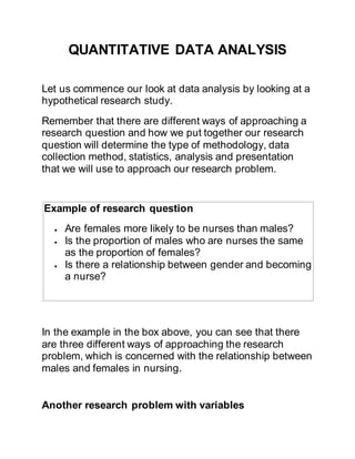 QUANTITATIVE DATA ANALYSIS
Let us commence our look at data analysis by looking at a
hypothetical research study.
Remember that there are different ways of approaching a
research question and how we put together our research
question will determine the type of methodology, data
collection method, statistics, analysis and presentation
that we will use to approach our research problem.
Example of research question
 Are females more likely to be nurses than males?
 Is the proportion of males who are nurses the same
as the proportion of females?
 Is there a relationship between gender and becoming
a nurse?
In the example in the box above, you can see that there
are three different ways of approaching the research
problem, which is concerned with the relationship between
males and females in nursing.
Another research problem with variables
 