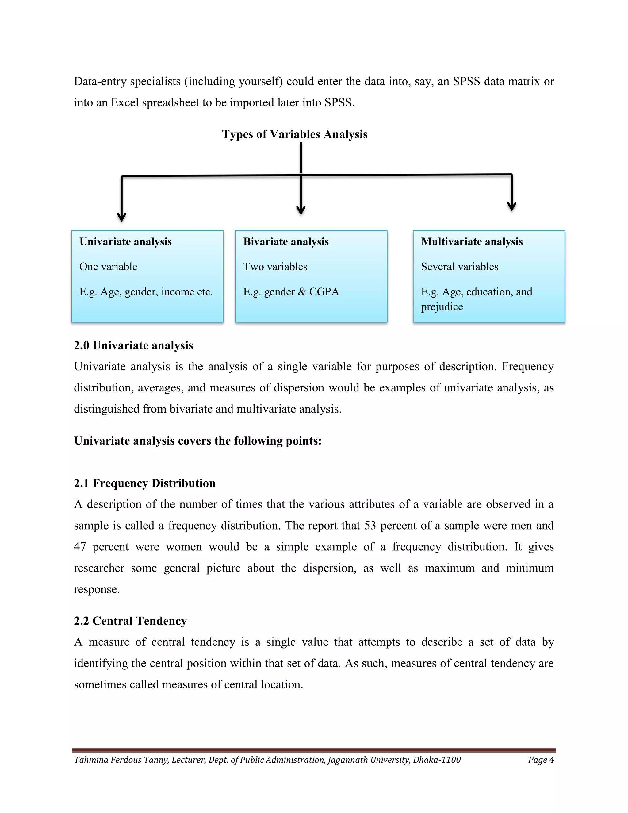 Tahmina Ferdous Tanny, Lecturer, Dept. of Public Administration, Jagannath University, Dhaka-1100 Page 4
Data-entry specialists (including yourself) could enter the data into, say, an SPSS data matrix or
into an Excel spreadsheet to be imported later into SPSS.
Types of Variables Analysis
2.0 Univariate analysis
Univariate analysis is the analysis of a single variable for purposes of description. Frequency
distribution, averages, and measures of dispersion would be examples of univariate analysis, as
distinguished from bivariate and multivariate analysis.
Univariate analysis covers the following points:
2.1 Frequency Distribution
A description of the number of times that the various attributes of a variable are observed in a
sample is called a frequency distribution. The report that 53 percent of a sample were men and
47 percent were women would be a simple example of a frequency distribution. It gives
researcher some general picture about the dispersion, as well as maximum and minimum
response.
2.2 Central Tendency
A measure of central tendency is a single value that attempts to describe a set of data by
identifying the central position within that set of data. As such, measures of central tendency are
sometimes called measures of central location.
Univariate analysis
One variable
E.g. Age, gender, income etc.
Bivariate analysis
Two variables
E.g. gender & CGPA
Multivariate analysis
Several variables
E.g. Age, education, and
prejudice
 