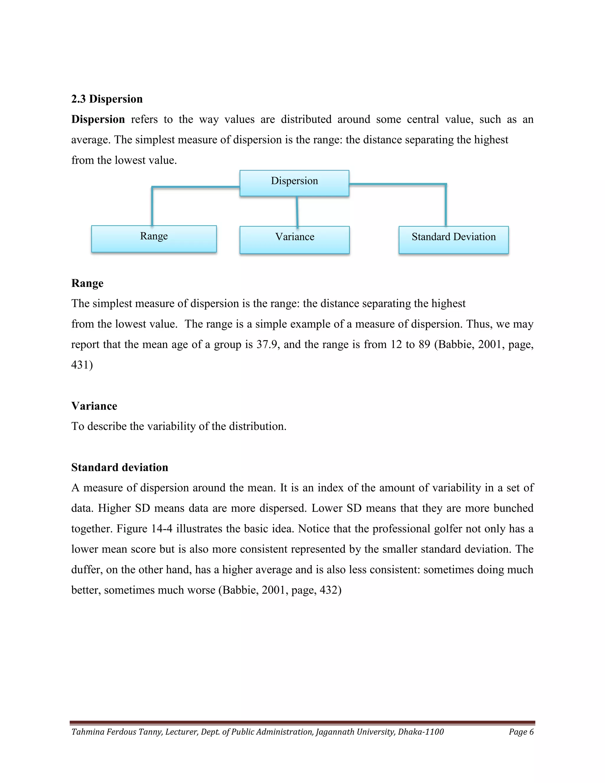 Tahmina Ferdous Tanny, Lecturer, Dept. of Public Administration, Jagannath University, Dhaka-1100 Page 6
2.3 Dispersion
Dispersion refers to the way values are distributed around some central value, such as an
average. The simplest measure of dispersion is the range: the distance separating the highest
from the lowest value.
Range
The simplest measure of dispersion is the range: the distance separating the highest
from the lowest value. The range is a simple example of a measure of dispersion. Thus, we may
report that the mean age of a group is 37.9, and the range is from 12 to 89 (Babbie, 2001, page,
431)
Variance
To describe the variability of the distribution.
Standard deviation
A measure of dispersion around the mean. It is an index of the amount of variability in a set of
data. Higher SD means data are more dispersed. Lower SD means that they are more bunched
together. Figure 14-4 illustrates the basic idea. Notice that the professional golfer not only has a
lower mean score but is also more consistent represented by the smaller standard deviation. The
duffer, on the other hand, has a higher average and is also less consistent: sometimes doing much
better, sometimes much worse (Babbie, 2001, page, 432)
Dispersion
Range Variance Standard Deviation
 