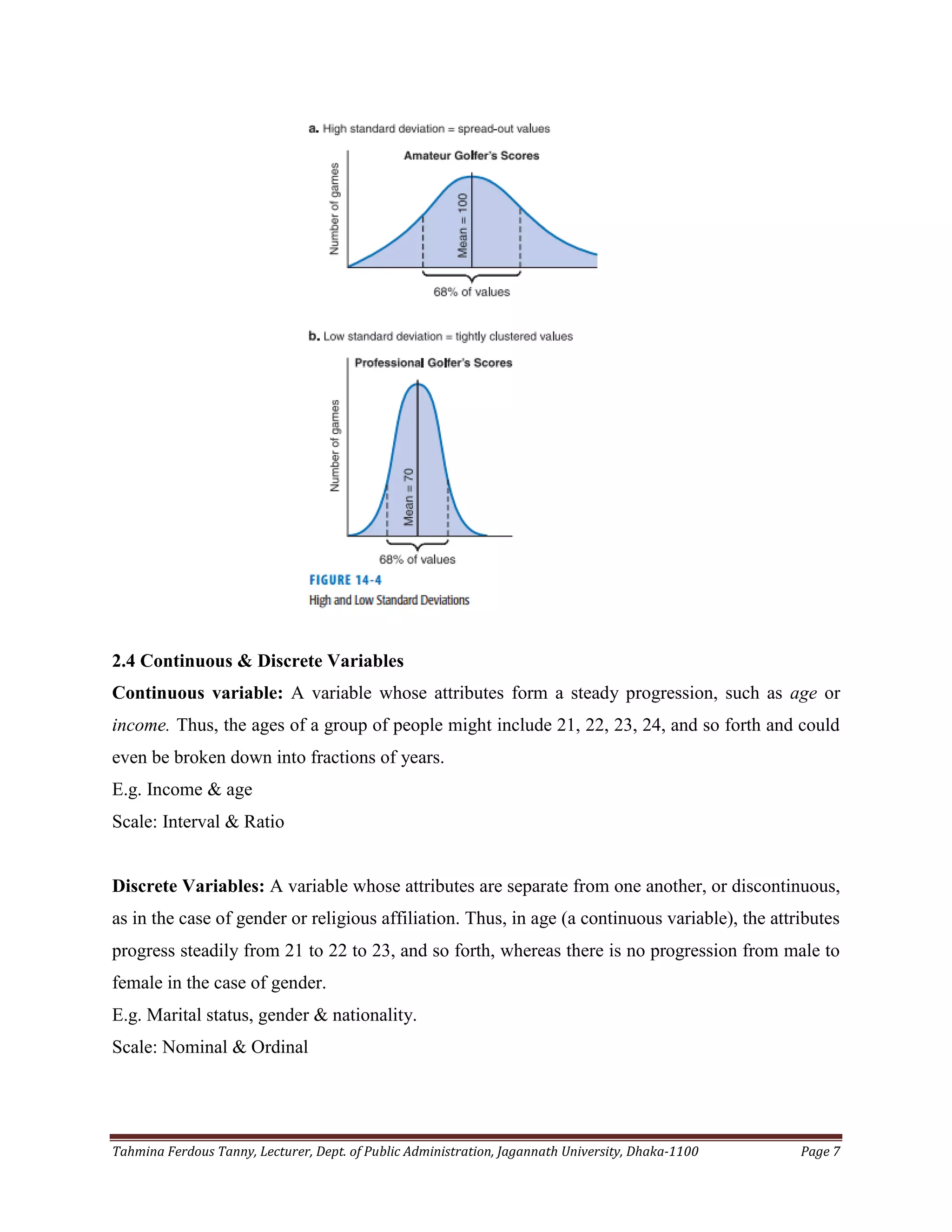 Tahmina Ferdous Tanny, Lecturer, Dept. of Public Administration, Jagannath University, Dhaka-1100 Page 7
2.4 Continuous & Discrete Variables
Continuous variable: A variable whose attributes form a steady progression, such as age or
income. Thus, the ages of a group of people might include 21, 22, 23, 24, and so forth and could
even be broken down into fractions of years.
E.g. Income & age
Scale: Interval & Ratio
Discrete Variables: A variable whose attributes are separate from one another, or discontinuous,
as in the case of gender or religious affiliation. Thus, in age (a continuous variable), the attributes
progress steadily from 21 to 22 to 23, and so forth, whereas there is no progression from male to
female in the case of gender.
E.g. Marital status, gender & nationality.
Scale: Nominal & Ordinal
 