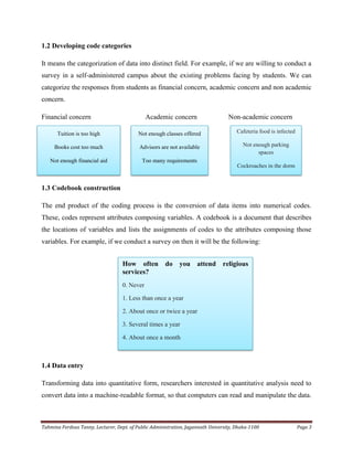 Tahmina Ferdous Tanny, Lecturer, Dept. of Public Administration, Jagannath University, Dhaka-1100 Page 3
1.2 Developing code categories
It means the categorization of data into distinct field. For example, if we are willing to conduct a
survey in a self-administered campus about the existing problems facing by students. We can
categorize the responses from students as financial concern, academic concern and non academic
concern.
Financial concern Academic concern Non-academic concern
1.3 Codebook construction
The end product of the coding process is the conversion of data items into numerical codes.
These, codes represent attributes composing variables. A codebook is a document that describes
the locations of variables and lists the assignments of codes to the attributes composing those
variables. For example, if we conduct a survey on then it will be the following:
1.4 Data entry
Transforming data into quantitative form, researchers interested in quantitative analysis need to
convert data into a machine-readable format, so that computers can read and manipulate the data.
Tuition is too high
Books cost too much
Not enough financial aid
Not enough classes offered
Advisors are not available
Too many requirements
Cafeteria food is infected
Not enough parking
spaces
Cockroaches in the dorm
How often do you attend religious
services?
0. Never
1. Less than once a year
2. About once or twice a year
3. Several times a year
4. About once a month
5.Every week
 