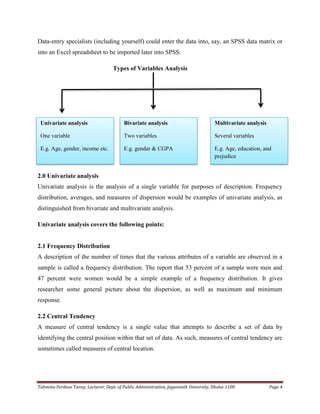 Tahmina Ferdous Tanny, Lecturer, Dept. of Public Administration, Jagannath University, Dhaka-1100 Page 4
Data-entry specialists (including yourself) could enter the data into, say, an SPSS data matrix or
into an Excel spreadsheet to be imported later into SPSS.
Types of Variables Analysis
2.0 Univariate analysis
Univariate analysis is the analysis of a single variable for purposes of description. Frequency
distribution, averages, and measures of dispersion would be examples of univariate analysis, as
distinguished from bivariate and multivariate analysis.
Univariate analysis covers the following points:
2.1 Frequency Distribution
A description of the number of times that the various attributes of a variable are observed in a
sample is called a frequency distribution. The report that 53 percent of a sample were men and
47 percent were women would be a simple example of a frequency distribution. It gives
researcher some general picture about the dispersion, as well as maximum and minimum
response.
2.2 Central Tendency
A measure of central tendency is a single value that attempts to describe a set of data by
identifying the central position within that set of data. As such, measures of central tendency are
sometimes called measures of central location.
Univariate analysis
One variable
E.g. Age, gender, income etc.
Bivariate analysis
Two variables
E.g. gender & CGPA
Multivariate analysis
Several variables
E.g. Age, education, and
prejudice
 