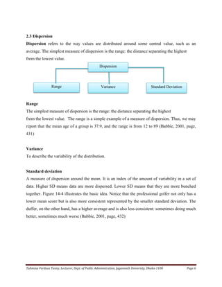 Tahmina Ferdous Tanny, Lecturer, Dept. of Public Administration, Jagannath University, Dhaka-1100 Page 6
2.3 Dispersion
Dispersion refers to the way values are distributed around some central value, such as an
average. The simplest measure of dispersion is the range: the distance separating the highest
from the lowest value.
Range
The simplest measure of dispersion is the range: the distance separating the highest
from the lowest value. The range is a simple example of a measure of dispersion. Thus, we may
report that the mean age of a group is 37.9, and the range is from 12 to 89 (Babbie, 2001, page,
431)
Variance
To describe the variability of the distribution.
Standard deviation
A measure of dispersion around the mean. It is an index of the amount of variability in a set of
data. Higher SD means data are more dispersed. Lower SD means that they are more bunched
together. Figure 14-4 illustrates the basic idea. Notice that the professional golfer not only has a
lower mean score but is also more consistent represented by the smaller standard deviation. The
duffer, on the other hand, has a higher average and is also less consistent: sometimes doing much
better, sometimes much worse (Babbie, 2001, page, 432)
Dispersion
Range Variance Standard Deviation
 