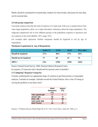 Tahmina Ferdous Tanny, Lecturer, Dept. of Public Administration, Jagannath University, Dhaka-1100 Page 8
Modes should be calculated for nominal data, medians for interval data, and means for ratio data,
not for nominal data.
2.6 Sub group comparison
Univariate analyses describe the units of analysis of a study and, if they are a sample drawn from
some larger population, allow us to make descriptive inferences about the larger population. The
subgroup comparisons tell us how diﬀerent groups in the population response to questions and
see a pattern in the result (Babbie, 2011, page: 433).
For example table represents whether marijuana should be legalized or not by age of
respondents:
Marijuana Legalization by Age of Respondents
Source: General Social Survey, 2004, National Opinion Research Center.
In response, 33.4 percent said it should and 66.6 percent said t.it shouldn‘t.
2.7 Collapsing” Response Categories
It means combining the two appropriate range of variation to get better picture or meaningful
analyses. Consider an example: Attitudes toward the United Nations: How is the UN doing in
solving the problems it has had to face?
Source: ―5-Nation Survey Finds Hope for U.N.,‖New York Times, June 26, 1985, p. 6
Under 21 21-35 36-54 55 & older
Should be legalized 27% 40% 37% 24%
Should not be legalized 73 60 63 76
100%= (34) (238) (338) (265)
 