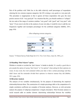 Tahmina Ferdous Tanny, Lecturer, Dept. of Public Administration, Jagannath University, Dhaka-1100 Page 9
Part of the problem with Table lies in the table relatively small percentages of respondents
selecting the two extreme response categories: the UN is doing a very good or a very poor job.
This procedure is inappropriate in that it ignores all those respondents who gave the most
positive answer of all: ―very good job.‖ In a situation like this, you should combine or ―collapse‖
the two ends of the range of variation combine ―very good‖ with ―good‖ and ―very poor‖ with
―poor.‖ If you were to do this in the analysis of your own data, it would be wise to add the raw
frequencies together and recompute percentages for the combined categories (Babbie, 2011,
page, 434)
After collapsing extreme categories
Source: ―5-Nation Survey Finds Hope for U.N.,‖New York Times, June 26, 1985, p. 6
2.8 Handling “Don’t Knows” option
Whether to include or exclude the ‗don‘t knows‘ is harder to decide. It‘s usually a good idea to
give people the option of saying ―don‘t know‖ or ―no opinion‖ when asking for their opinions on
issues. In any event, the truth contained within your data is that a certain percentage said they
didn‘t know and the remainder divided their opinions in whatever manner they did (Babbie,
2011, page, 436).
3.0 Bivariate Analysis
The analysis of two variables simultaneously, for the purpose of determining the empirical
relationship between them. The construction of a simple percentage table or the computation of a
simple correlation coefficient are examples of bivariate analyses. However, as with univariate
analysis the purpose of subgroup comparisons is largely descriptive. Most bivariate analysis in
social research adds on another element: determining relationships between the variables
 