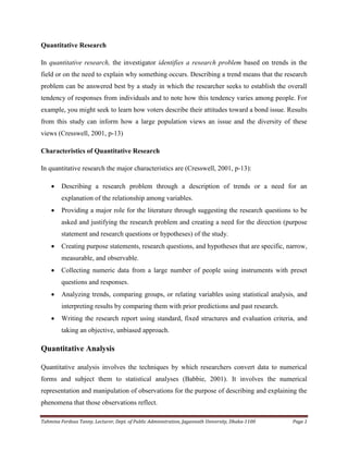 Tahmina Ferdous Tanny, Lecturer, Dept. of Public Administration, Jagannath University, Dhaka-1100 Page 1
Quantitative Research
In quantitative research, the investigator identifies a research problem based on trends in the
field or on the need to explain why something occurs. Describing a trend means that the research
problem can be answered best by a study in which the researcher seeks to establish the overall
tendency of responses from individuals and to note how this tendency varies among people. For
example, you might seek to learn how voters describe their attitudes toward a bond issue. Results
from this study can inform how a large population views an issue and the diversity of these
views (Cresswell, 2001, p-13)
Characteristics of Quantitative Research
In quantitative research the major characteristics are (Cresswell, 2001, p-13):
 Describing a research problem through a description of trends or a need for an
explanation of the relationship among variables.
 Providing a major role for the literature through suggesting the research questions to be
asked and justifying the research problem and creating a need for the direction (purpose
statement and research questions or hypotheses) of the study.
 Creating purpose statements, research questions, and hypotheses that are specific, narrow,
measurable, and observable.
 Collecting numeric data from a large number of people using instruments with preset
questions and responses.
 Analyzing trends, comparing groups, or relating variables using statistical analysis, and
interpreting results by comparing them with prior predictions and past research.
 Writing the research report using standard, fixed structures and evaluation criteria, and
taking an objective, unbiased approach.
Quantitative Analysis
Quantitative analysis involves the techniques by which researchers convert data to numerical
forms and subject them to statistical analyses (Babbie, 2001). It involves the numerical
representation and manipulation of observations for the purpose of describing and explaining the
phenomena that those observations reflect.
 