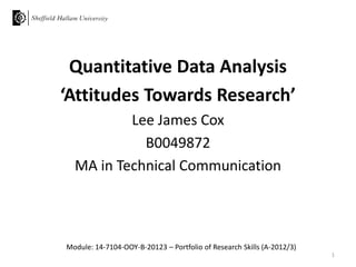 Quantitative Data Analysis
‘Attitudes Towards Research’
Lee James Cox
B0049872
MA in Technical Communication

Module: 14-7104-OOY-B-20123 – Portfolio of Research Skills (A-2012/3)
1

 