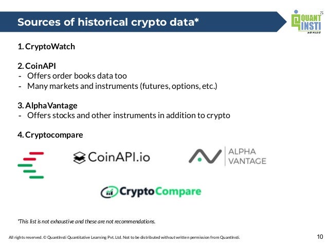All rights reserved. © QuantInsti Quantitative Learning Pvt. Ltd. Not to be distributed without written permission from QuantInsti.
1. CryptoWatch
2. CoinAPI
- Offers order books data too
- Many markets and instruments (futures, options, etc.)
3. AlphaVantage
- Offers stocks and other instruments in addition to crypto
4. Cryptocompare
*This list is not exhaustive and these are not recommendations.
10
Sources of historical crypto data*
 