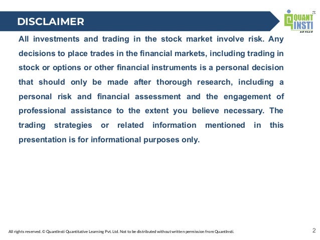 All rights reserved. © QuantInsti Quantitative Learning Pvt. Ltd. Not to be distributed without written permission from QuantInsti.
All investments and trading in the stock market involve risk. Any
decisions to place trades in the financial markets, including trading in
stock or options or other financial instruments is a personal decision
that should only be made after thorough research, including a
personal risk and financial assessment and the engagement of
professional assistance to the extent you believe necessary. The
trading strategies or related information mentioned in this
presentation is for informational purposes only.
2
DISCLAIMER
 