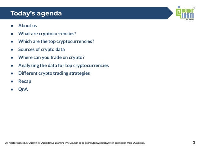 All rights reserved. © QuantInsti Quantitative Learning Pvt. Ltd. Not to be distributed without written permission from QuantInsti.
● About us
● What are cryptocurrencies?
● Which are the top cryptocurrencies?
● Sources of crypto data
● Where can you trade on crypto?
● Analyzing the data for top cryptocurrencies
● Different crypto trading strategies
● Recap
● QnA
3
Today’s agenda
 