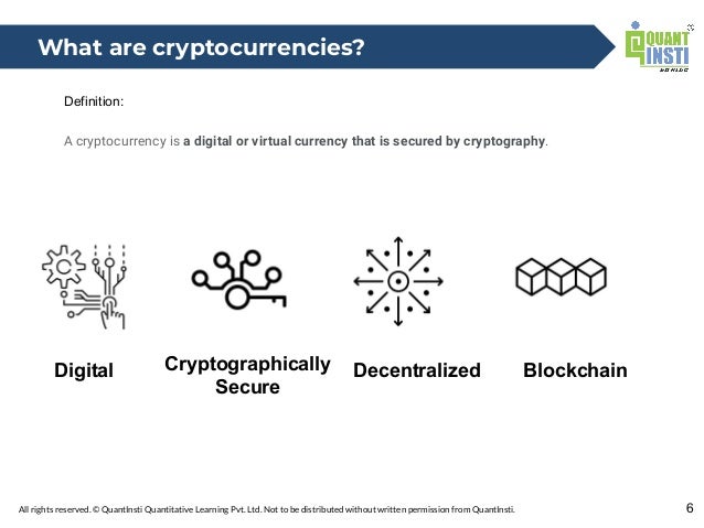 All rights reserved. © QuantInsti Quantitative Learning Pvt. Ltd. Not to be distributed without written permission from QuantInsti.
Definition:
A cryptocurrency is a digital or virtual currency that is secured by cryptography.
6
What are cryptocurrencies?
Digital Cryptographically
Secure
Decentralized Blockchain
 