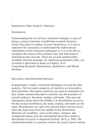 ·
Quantitative Data Analysis: Statistics
Introduction
Understanding the use of basic statistical strategies is part of
being a critical consumer of published research literature.
Unless they plan to conduct research themselves, it is not as
important for counselors to understand the mathematical
calculations of the statistical techniques as it is to be able to
recognize the names of the common ones and what kind of
information they provide. There are several commercially-
available software packages for analyzing quantitative data, one
of which is described in detail in Chapter 14 of
Counseling Research: Quantitative, Qualitative, and Mixed
Methods
.
Descriptive and Inferential Statistics
In quantitative studies, statistical techniques are used for data
analysis. The two main categories of statistics are descriptive
and inferential. Descriptive statistics are used to summarize the
data. Some common descriptive statistics are the measures of
central tendency: the mean, median, and mode. They provide
information about where the middle is in distribution of scores.
On the normal distribution, the mean, median, and mode are the
same. Distributions are said to be skewed when extreme scores
draw the mean away from the middle of the distribution.
Measures of variability, such as the range, variance, and
standard deviation, provide information about how widely a
distribution of scores is dispersed (Erford, 2015, p. 250). The
standard deviation is a measure of how the scores cluster around
 