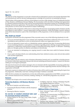 April 10 -12, 2012
Objective
The objective of the programme is to provide a framework for participants to process and manage information that
can be productively used for decision-making purposes in (though not exclusively to) marketing and finance.
The first phase of the programme will focus on providing an overview of the strategic issues of coupling the function
of Data Analytics with Business Decision Making. The second phase will be devoted to building some appreciation
for statistical analytical tools that can be used for processing business information arising out of marketing, finance,
banking, and insurance applications. The last phase of the programme will be devoted to sharing some best manage-
ment practices as well as some advancements in analytic methodology.
The emphasis of the programme will be more on discussing relevant issues of managing analytic functions and the
development of data analytics / research appreciation among practitioners. While knowledge of specific statistical
tools will be disseminated as a part of the overall objective of the programme, it will not attempt to be at a specialist
level.

Why should you attend?
Participants will benefit from this programme if they encounter some or any of the following situation(s) at work:
•	 If you are concerned about how to use customer and competitor information to effectively drive your 	 a r k e t -
                                                                                                       m
   ing initiatives and would like to evolve an internal process within your organization to do so.
•	 If you are interested in issues such as: a) identifying customer segments from data, b) measuring effectiveness
   of your marketing initiatives, c) perceptions of consumers regarding product offerings, d) appreciating demand
   projections, e) optimizing communications budget, f) estimating/forecasting 	impacts of alternative marketing
   plans, etc. through a process of collection and analysis of relevant data.
•	 If you are interested in redesigning your ongoing research to make them more useful for business decision-
   making.
•	 If you want to develop/refresh your understanding about basic statistical acumen, some relevant data analytic
   tools and their applications.

Who must attend?
Decision makers who are extensive users of business information/research and /or would like to develop process-
es/ function within their organization that provide relevant marketing and financial analysis / research for decision-
making are encouraged to participate.
All senior level research and analytics managers who are entrusted with the responsibility of ensuring quality busi-
ness information management and analysis for the purpose of actively supporting business decision-making in the
organization will benefit.
Some prior exposure to mining and/or analysis of business data will be useful towards appreciating the inputs from
the programme. Additionally, some basic working knowledge of statistics is desirable.
While the list is certainly not comprehensive, for the sake of illustration, organizations in the FMCG, consumer dura-
bles, consumer financial services, insurance, banking, retailing, etc. will find this programme very relevant.

Contents
A tentative list of topics to be covered in this programme are:

Connecting Analytics with Business Decision                   •	 Confidence Intervals, Testing of Statistical Hypoth-
Making                                                           eses, Multiple Regression Analysis
•	 The role of Analytics and skill inventory                  •	 Data Reduction / Segmentation Tools, Predictive
                                                                 Modeling and Choice Modeling
•	 Connecting the Business Problem with the Analytical
   solutions                                                  Additional Areas of Importance
•	 Planning for Effective Analytics                           •	 Some Advanced Topics such as – Hazard Models,
                                                                 Copula, HLM
An overview of standard statistical tools used                •	 Challenges of Communicating Analytical Output in
for processing business information                              Business Parlance – some tips.
•	 Finding Patterns in The Data Using Tables, Graphs,         •	 Codification of Analytics and Analytic Process De-
   and Charts                                                    velopment
•	 Summarization of Data Using Descriptive Measures           •	 Practices from Industry Cases and Perspectives on
•	 Standard Probability Models                                   the Future of the Analytics Function
 