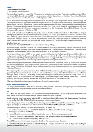Faculty
Tathagata Bandyopadhyay
Ph.D. (University of Calcutta, India)
Tathagata Bandyopadhyay joined IIM, Ahmedabad as a faculty member in the Production and Quantitative Meth-
ods Area in 2005. Prior to joining IIM, he was associated with the Department of Statistics, University of Calcutta,
India for around two decades. Presently he is Chairperson, MDP.
At IIM, he has been teaching quantitative techniques in the post-graduate programme; research methodology, ad-
vanced probability and applied multivariate analysis in the doctoral programme and quality management in the
post-graduate executive programme. He also taught in executive development programmes for companies like In-
dian Oil Corporation, Life Insurance Corporation of India, Coca Cola, Aviva, Research International, etc. He coor-
dinated management development programmes on analytics in IIM Ahmedabad during 2006-2010 and a General
Management Programme in Bhutan in 2011.
His research interests are varied but mainly in the realm of statistics and its applications to different fields. He pub-
lished papers in various national and international journals like Journal of the American Statistical Association, Biom-
etrika, Annals of Applied Statistics, Statistical Science, Annals of the Institute of Statistical Mathematics, Journal of Statistical
Planning and Inference, Statistics in Medicine, and Biometrical Journal. He visited and taught in various universities in
the US, Canada, UK, Sweden, and Singapore. He is now the Editor of Calcutta Statistical Association Bulletin.
Arindam Banerjee
Ph.D. (SUNY at Buffalo), PGDM (IIM, Lucknow), B.E. (Delhi College of Engg.)
Arindam Banerjee joined the faculty at IIM, Ahmedabad after working in the industry for over seven years. He has
worked on business problems in the retail financial services, FMCG and consumer durable sectors. He specializes in
developing business models based on statistical analysis of large syndicated databases.
For the past thirteen years at IIM, he has taught courses in Quantitative Marketing and Research Methodology to
post-graduate and doctoral students. Besides, he has worked extensively with various Indian and global business
organizations in building and strengthening internal processes to support “fact-based decision-making.” He has also
imparted training in various in-house corporate management development initiatives.
He has published papers in several academic journals in management such as the Journal of Segmentation in Market-
ing, International Journal of Retail and Distribution Management, International Journal of Management and Decision Making,
Asian Journal of Marketing, Asia-Pacific Journal of Marketing and Logistics, Strategic Outsourcing: An International Journal,
Vikalpa, and Decision.
Prior to joining IIM, he was a senior consultant at Mitchell Madison Group, a global management consultancy firm
specializing in the financial services sector, and was based at their Chicago office. Previously, he was at AC Nielsen
(Chicago) where he headed a marketing analytics team that provided marketing support to Philip Morris Inc. In
the year 2006-07, he took leave from IIM for setting up a global risk analytics team at HSBC for the bank’s US-based
consumer and mortgage lending business. He is currently a Professor in the Marketing Area.
Other guest faculty from industry and academia will participate as required.

Venue and Accommodation
The programme will be held at the Indian Institute of Management, Ahmedabad. Participants get full board and air-
conditioned single room accommodation on the Institute campus.

Fee
Rs.75,000/- per participant from SAARC countries including India and US$ 2,350 for participants from other coun-
tries. The fee includes tuition fees, teaching material, room and board expenses.
Kindly note that 10.30% service tax is applicable in addition to the fee. Please note that the programme fee should
be received at the MDP Office before the programme commencement date.
Fee for the programme can be paid by Demand Draft, payable at Ahmedabad, India or a pan India cheque payable
at par. The cheque or draft should be in favour of “Indian Institute of Management, Ahmedabad.”
Fee can also be paid through Electronic Fund Transfer. The details are:
1.	 For credit to Savings Bank A/c No.032010100040460, IIM, Ahmedabad Axis Bank, Vastrapur
    Branch (RTGS Code: UTIB0000032)
2.	 Name of Remitter:_____________(Please mention the name of the sponsoring organization)
3.	 Purpose of Remittance: Quantitative Data Analytics and Its Applications in Business/Marketing
4.	 IIMA Permanent Account Number (PAN): AAATI1247F
Please DO inform us the complete transaction details so that we can connect the same.
In case of cancellation, the fee will be refunded only if a request is received at least 15 days prior to the pro-
gramme commencement date.
 