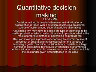 Quantitative decisionQuantitative decision
makingmakingIntroductionIntroduction
Decision making is needed whenever an individual or anDecision making is needed whenever an individual or an
organization is faced with a situation of selecting an optimalorganization is faced with a situation of selecting an optimal
course of action among several available alternativescourse of action among several available alternatives
A business firm may have to decide the type of technique to beA business firm may have to decide the type of technique to be
used in production, which product firm should produce, what is theused in production, which product firm should produce, what is the
most appropriate method of advertising its product etc.most appropriate method of advertising its product etc.
Decision making is a process of choosing an optimal course ofDecision making is a process of choosing an optimal course of
action out of several alternative courses for the purpose ofaction out of several alternative courses for the purpose of
achieving a goals. Statistical decision theory consists of a largeachieving a goals. Statistical decision theory consists of a large
number of quantitative techniques which helps in analyzing anumber of quantitative techniques which helps in analyzing a
decision situation and enable us to assure at a conclusion which isdecision situation and enable us to assure at a conclusion which is
the best under given circumstances of the casethe best under given circumstances of the case
 