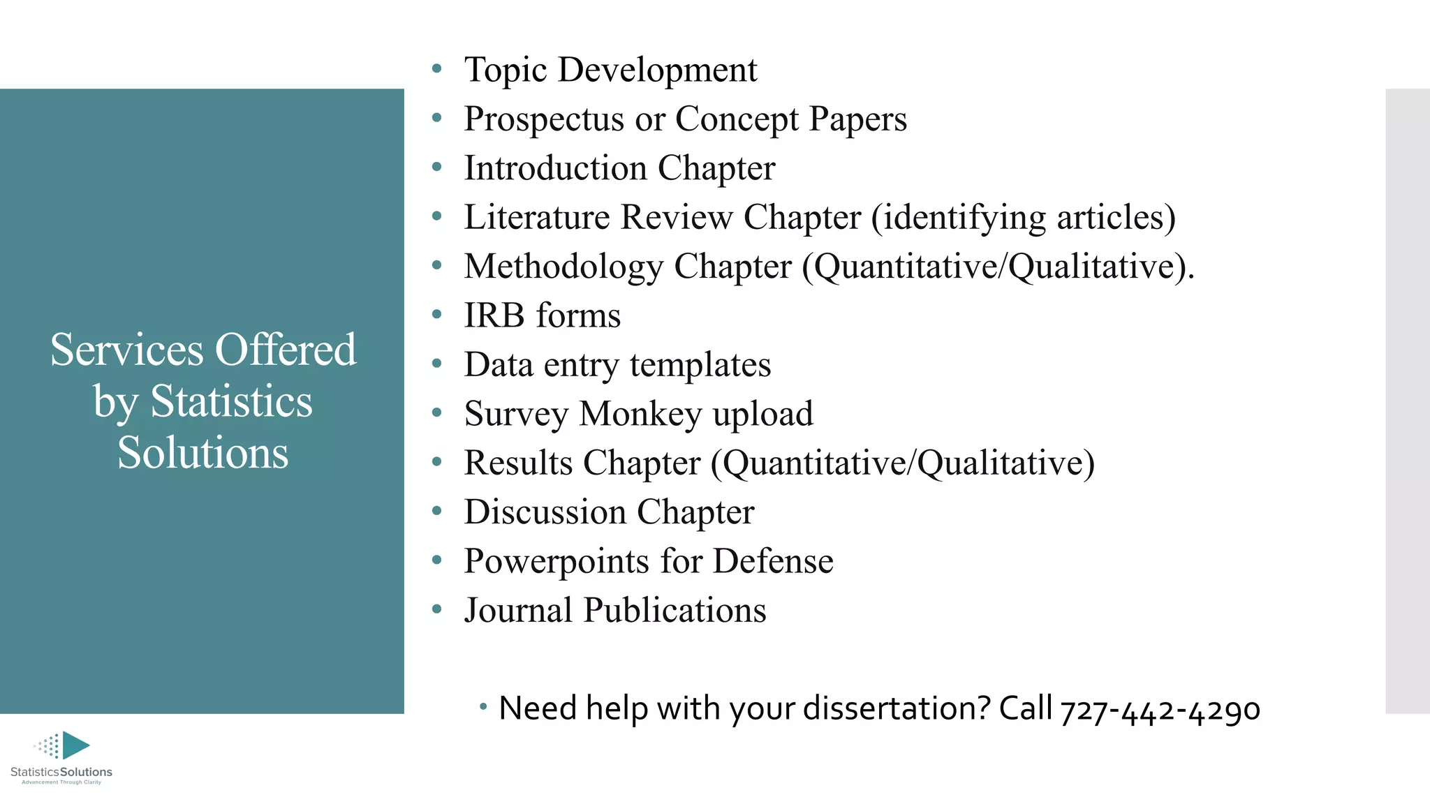 Services Offered
by Statistics
Solutions
• Topic Development
• Prospectus or Concept Papers
• Introduction Chapter
• Literature Review Chapter (identifying articles)
• Methodology Chapter (Quantitative/Qualitative).
• IRB forms
• Data entry templates
• Survey Monkey upload
• Results Chapter (Quantitative/Qualitative)
• Discussion Chapter
• Powerpoints for Defense
• Journal Publications
 Need help with your dissertation? Call 727-442-4290
 