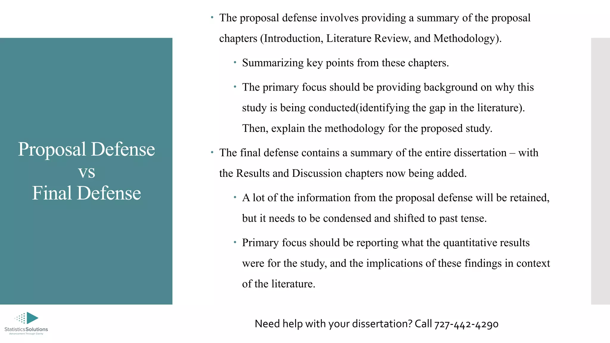 Proposal Defense
vs
Final Defense
 The proposal defense involves providing a summary of the proposal
chapters (Introduction, Literature Review, and Methodology).
 Summarizing key points from these chapters.
 The primary focus should be providing background on why this
study is being conducted(identifying the gap in the literature).
Then, explain the methodology for the proposed study.
 The final defense contains a summary of the entire dissertation – with
the Results and Discussion chapters now being added.
 A lot of the information from the proposal defense will be retained,
but it needs to be condensed and shifted to past tense.
 Primary focus should be reporting what the quantitative results
were for the study, and the implications of these findings in context
of the literature.
Need help with your dissertation? Call 727-442-4290
 