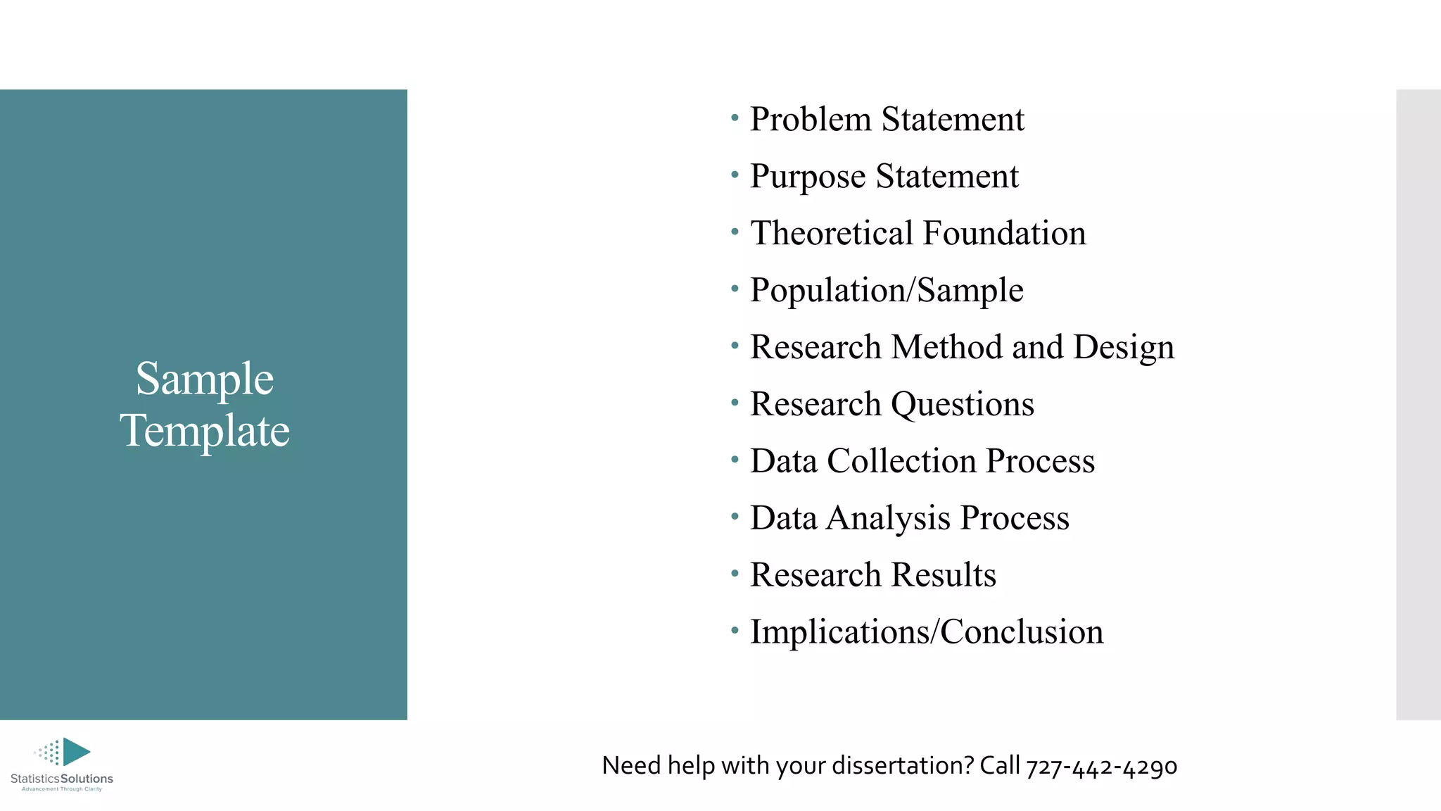 Sample
Template
 Problem Statement
 Purpose Statement
 Theoretical Foundation
 Population/Sample
 Research Method and Design
 Research Questions
 Data Collection Process
 Data Analysis Process
 Research Results
 Implications/Conclusion
Need help with your dissertation? Call 727-442-4290
 