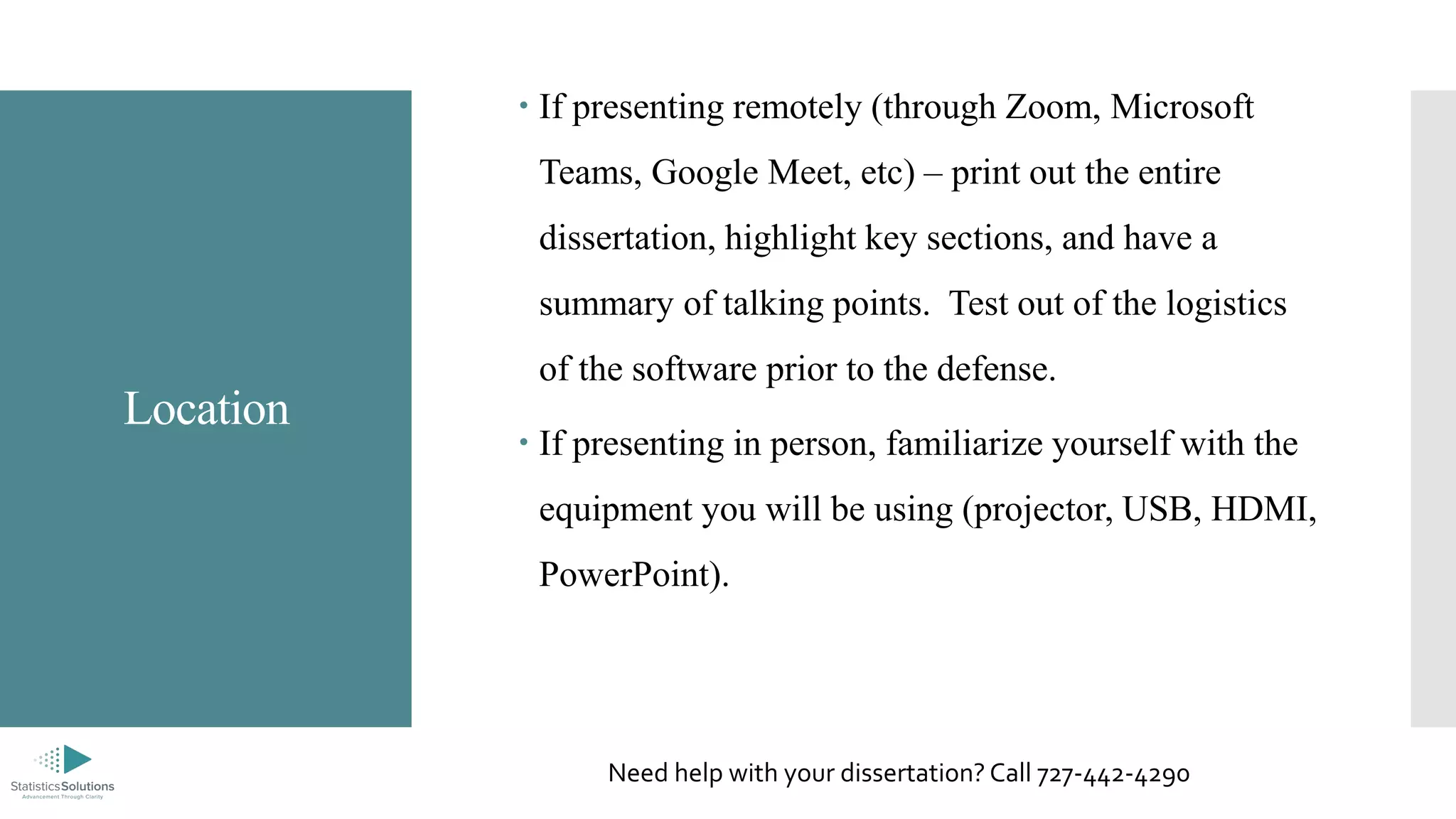 Location
 If presenting remotely (through Zoom, Microsoft
Teams, Google Meet, etc) – print out the entire
dissertation, highlight key sections, and have a
summary of talking points. Test out of the logistics
of the software prior to the defense.
 If presenting in person, familiarize yourself with the
equipment you will be using (projector, USB, HDMI,
PowerPoint).
Need help with your dissertation? Call 727-442-4290
 