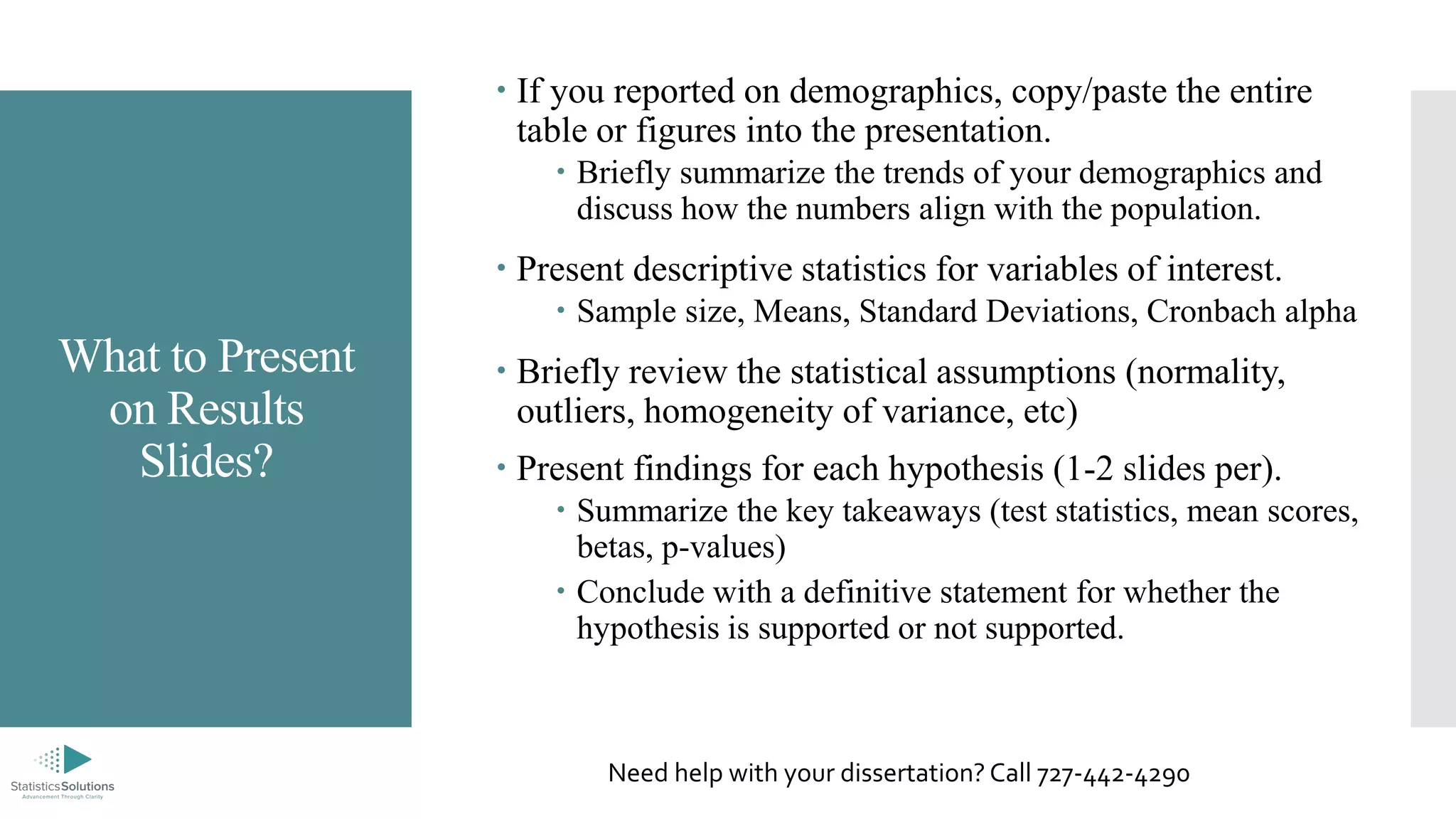 What to Present
on Results
Slides?
 If you reported on demographics, copy/paste the entire
table or figures into the presentation.
 Briefly summarize the trends of your demographics and
discuss how the numbers align with the population.
 Present descriptive statistics for variables of interest.
 Sample size, Means, Standard Deviations, Cronbach alpha
 Briefly review the statistical assumptions (normality,
outliers, homogeneity of variance, etc)
 Present findings for each hypothesis (1-2 slides per).
 Summarize the key takeaways (test statistics, mean scores,
betas, p-values)
 Conclude with a definitive statement for whether the
hypothesis is supported or not supported.
Need help with your dissertation? Call 727-442-4290
 