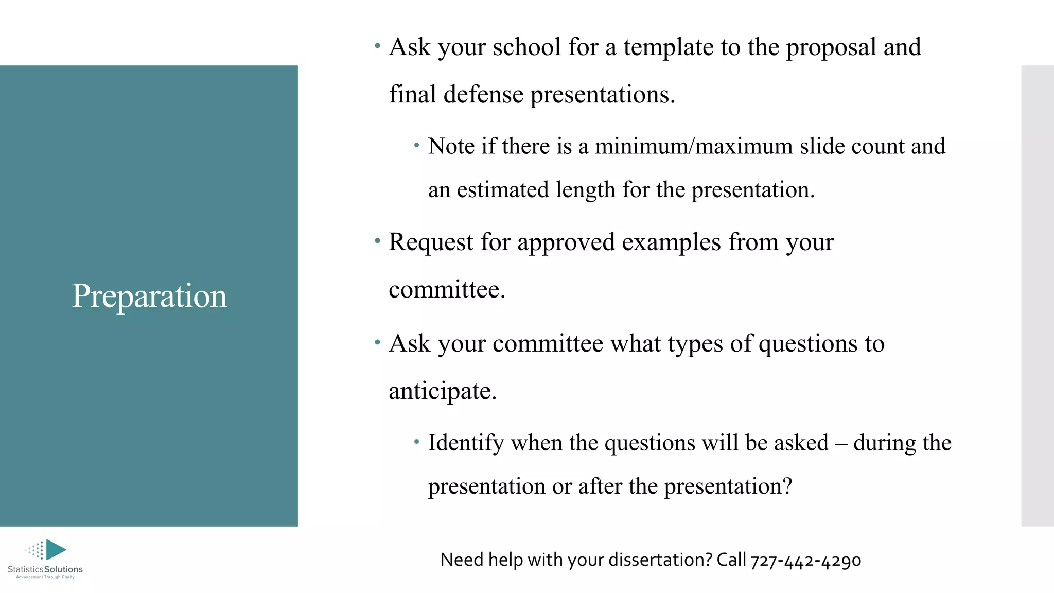 Preparation
 Ask your school for a template to the proposal and
final defense presentations.
 Note if there is a minimum/maximum slide count and
an estimated length for the presentation.
 Request for approved examples from your
committee.
 Ask your committee what types of questions to
anticipate.
 Identify when the questions will be asked – during the
presentation or after the presentation?
Need help with your dissertation? Call 727-442-4290
 
