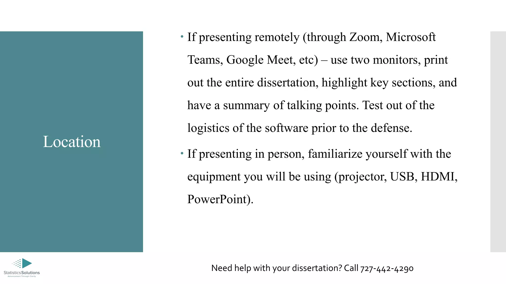 Location
 If presenting remotely (through Zoom, Microsoft
Teams, Google Meet, etc) – use two monitors, print
out the entire dissertation, highlight key sections, and
have a summary of talking points. Test out of the
logistics of the software prior to the defense.
 If presenting in person, familiarize yourself with the
equipment you will be using (projector, USB, HDMI,
PowerPoint).
Need help with your dissertation? Call 727-442-4290
 