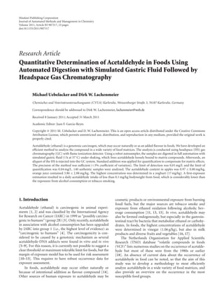 Hindawi Publishing Corporation
Journal of Automated Methods and Management in Chemistry
Volume 2011, Article ID 907317, 13 pages
doi:10.1155/2011/907317
Research Article
Quantitative Determination of Acetaldehyde in Foods Using
Automated Digestion with Simulated Gastric Fluid Followed by
Headspace Gas Chromatography
Michael Uebelacker and Dirk W. Lachenmeier
Chemisches und Veterinäruntersuchungsamt (CVUA) Karlsruhe, Weissenburger Straße 3, 76187 Karlsruhe, Germany
Correspondence should be addressed to Dirk W. Lachenmeier, lachenmeier@web.de
Received 8 January 2011; Accepted 31 March 2011
Academic Editor: Juan F. Garcia-Reyes
Copyright © 2011 M. Uebelacker and D. W. Lachenmeier. This is an open access article distributed under the Creative Commons
Attribution License, which permits unrestricted use, distribution, and reproduction in any medium, provided the original work is
properly cited.
Acetaldehyde (ethanal) is a genotoxic carcinogen, which may occur naturally or as an added flavour in foods. We have developed an
eﬃcient method to analyze the compound in a wide variety of food matrices. The analysis is conducted using headspace (HS) gas
chromatography (GC) with flame ionization detector. Using a robot autosampler, the samples are digested in full automation with
simulated gastric fluid (1 h at 37◦
C) under shaking, which frees acetaldehyde loosely bound to matrix compounds. Afterwards, an
aliquot of the HS is injected into the GC system. Standard addition was applied for quantification to compensate for matrix eﬀects.
The precision of the method was suﬃcient (<3% coeﬃcient of variation). The limit of detection was 0.01 mg/L and the limit of
quantification was 0.04 mg/L. 140 authentic samples were analyzed. The acetaldehyde content in apples was 0.97 ± 0.80 mg/kg,
orange juice contained 3.86 ± 2.88 mg/kg. The highest concentration was determined in a yoghurt (17 mg/kg). A first-exposure
estimation resulted in a daily acetaldehyde intake of less than 0.1 mg/kg bodyweight from food, which is considerably lower than
the exposures from alcohol consumption or tobacco smoking.
1. Introduction
Acetaldehyde (ethanal) is carcinogenic in animal experi-
ments [1, 2] and was classified by the International Agency
for Research on Cancer (IARC) in 1999 as “possibly carcino-
genic to humans” (group 2B) [3]. Only recently, acetaldehyde
in association with alcohol consumption has been upgraded
by IARC into group 1 (i.e., the highest level of evidence) as
“carcinogenic to humans” [4]. The carcinogenicity is con-
sidered to be caused by a genotoxic mechanism as several
acetaldehyde-DNA adducts were found in vitro and in vivo
[5–9]. For this reason, it is currently not possible to suggest a
clear threshold or maximum tolerable limit for foods, but the
margin of exposure model has to be used for risk assessment
[10–13]. This requires to have robust occurrence data for
exposure assessment.
In foods, acetaldehyde may occur either naturally or
because of intentional addition as flavour compound [14].
Other sources of human exposure to acetaldehyde may be
cosmetic products or environmental exposure from burning
fossil fuels, but the major sources are tobacco smoke and
exposure from ethanol oxidation following alcoholic bev-
erage consumption [11, 13, 15]. In vivo, acetaldehyde may
also be formed endogenously, but especially in the gastroin-
testinal tract by bacteria that metabolize ethanol or carbohy-
drates. In foods, the highest concentrations of acetaldehyde
were determined in vinegar (1.06 g/kg), but also in milk
products and diverse fruits and vegetables [16, 17].
The Netherlands Organization for Applied Scientific
Research (TNO) database “volatile compounds in foods
(VCF)” lists numerous studies on the occurrence of acetalde-
hyde but most of these were from the 1980s or earlier
[18]. An absence of current data about the occurrence of
acetaldehyde in food can be noted, so that the aim of this
study was to develop a methodology to most eﬃciently
analyze acetaldehyde in a wide variety of food matrices, and
also provide an overview on the occurrence in the most
susceptible food groups.
 