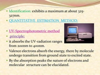  Identification: exhibits a maximum at about 325-
327nm.
 QUANTITATIVE ESTIMATION METHOD:
 UV-Spectrophotometric method
 principle:
 it absorbs the UV-radiation ranges
from 200nm to 400nm.
 Valence electrons absorb the energy, there by molecule
undergo transition from ground state to excited state.
 By the absorption peaks the nature of electrons and
molecular structure can be elucidated.
 