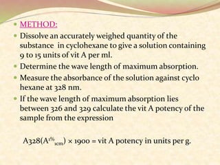  METHOD:
 Dissolve an accurately weighed quantity of the
substance in cyclohexane to give a solution containing
9 to 15 units of vit A per ml.
 Determine the wave length of maximum absorption.
 Measure the absorbance of the solution against cyclo
hexane at 328 nm.
 If the wave length of maximum absorption lies
between 326 and 329 calculate the vit A potency of the
sample from the expression
A328(A1%
1cm) × 1900 = vit A potency in units per g.
 