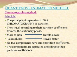 QUANTITATIVE ESTIMATION METHOD:
Chromatographic method:
Principle:
 The principle of separation in GAS
CHROMATOGRAPHY is partition.
 They travel according to their partition coefficients
towards the stationary phase.
 More soluble travels slower
 Less soluble travels faster
 No two components have same partition coefficients.
 The components are separated according to their
partition coefficients.
 