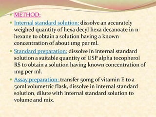  METHOD:
 Internal standard solution: dissolve an accurately
weighed quantity of hexa decyl hexa decanoate in n-
hexane to obtain a solution having a known
concentration of about 1mg per ml.
 Standard preparation: dissolve in internal standard
solution a suitable quantity of USP alpha tocopherol
RS to obtain a solution having known concentration of
1mg per ml.
 Assay preparation: transfer 50mg of vitamin E to a
50ml volumetric flask, dissolve in internal standard
solution, dilute with internal standard solution to
volume and mix.
 
