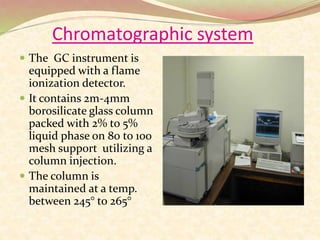 Chromatographic system
 The GC instrument is
equipped with a flame
ionization detector.
 It contains 2m-4mm
borosilicate glass column
packed with 2% to 5%
liquid phase on 80 to 100
mesh support utilizing a
column injection.
 The column is
maintained at a temp.
between 245° to 265°
 