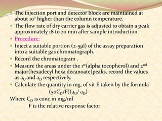  The injection port and detector block are maintained at
about 10° higher than the column temperature.
 The flow rate of dry carrier gas is adjusted to obtain a peak
approximately 18 to 20 min after sample introduction.
 Procedure:
 Inject a suitable portion (2-5µl) of the assay preparation
into a suitable gas chromatograph.
 Record the chromatogram .
 Measure the areas under the 1st(alpha tocopherol) and 2nd
major(hexadecyl hexa decanoate)peaks, record the values
as aU and aD respectively.
 Calculate the quantity in mg, of vit E taken by the formula
(50CD/F)(aU/ aD)
Where CD is conc.in mg/ml
F is the relative response factor
 