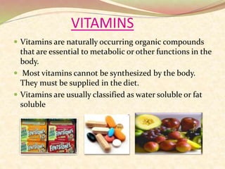 VITAMINS
 Vitamins are naturally occurring organic compounds
that are essential to metabolic or other functions in the
body.
 Most vitamins cannot be synthesized by the body.
They must be supplied in the diet.
 Vitamins are usually classified as water soluble or fat
soluble
 