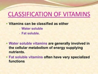 CLASSIFICATION OF VITAMINS
 Vitamins can be classified as either
• Water soluble
• Fat soluble.
 Water soluble vitamins are generally involved in
the cellular metabolism of energy supplying
nutrients.
 Fat soluble vitamins often have very specialized
functions
 