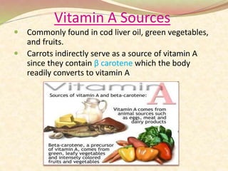 Vitamin A Sources
 Commonly found in cod liver oil, green vegetables,
and fruits.
 Carrots indirectly serve as a source of vitamin A
since they contain β carotene which the body
readily converts to vitamin A
 