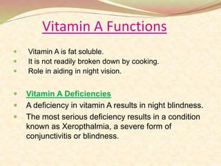 Vitamin A Functions
 Vitamin A is fat soluble.
 It is not readily broken down by cooking.
 Role in aiding in night vision.
 Vitamin A Deficiencies
 A deficiency in vitamin A results in night blindness.
 The most serious deficiency results in a condition
known as Xeropthalmia, a severe form of
conjunctivitis or blindness.
 