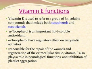Vitamin E functions
 Vitamin E is used to refer to a group of fat-soluble
compounds that include both tocopherols and
tocotrienols.
 α-Tocopherol is an important lipid-soluble
antioxidant.
 α-Tocopherol has a regulatory effect on enzymatic
activities
 responsible for the repair of the wounds and
regeneration of the extracellular tissue, vitamin E also
plays a role in neurological functions, and inhibition of
platelet aggregation
 