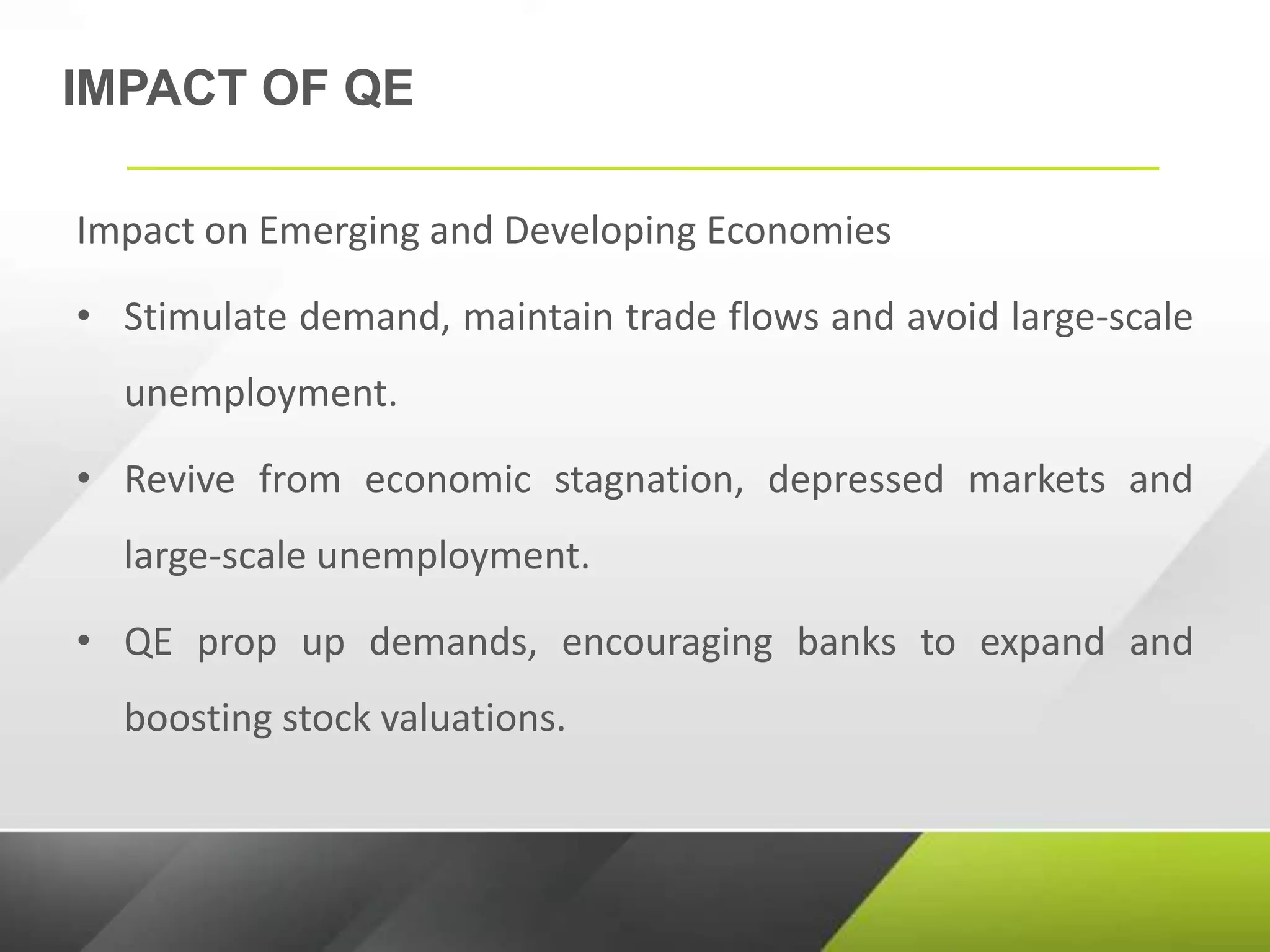 IMPACT OF QE
Impact on Emerging and Developing Economies
• Stimulate demand, maintain trade flows and avoid large-scale
unemployment.
• Revive from economic stagnation, depressed markets and
large-scale unemployment.
• QE prop up demands, encouraging banks to expand and
boosting stock valuations.
 