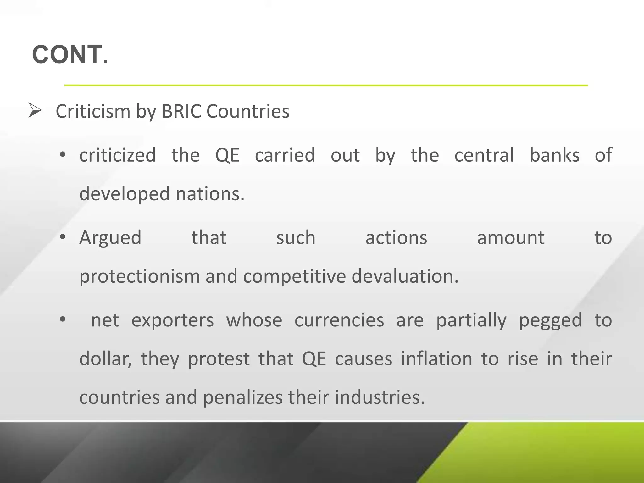 CONT.
 Criticism by BRIC Countries
• criticized the QE carried out by the central banks of
developed nations.
• Argued that such actions amount to
protectionism and competitive devaluation.
• net exporters whose currencies are partially pegged to
dollar, they protest that QE causes inflation to rise in their
countries and penalizes their industries.
 