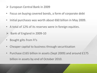  European Central Bank in 2009
• Focus on buying covered bonds, a form of corporate debt
• Initial purchases was worth about €60 billion in May 2009.
• A total of 12% of its reserves were in foreign equities.
 Bank of England in 2009-10
• Bought gilts from FI’s
• Cheaper capital to business through securitisation
• Purchase £165 billion in assets (Sept 2009) and around £175
billion in assets by end of October 2010.
 