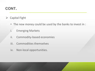 CONT.
 Capital Fight
• The new money could be used by the banks to invest in :
i. Emerging Markets
ii. Commodity-based economies
iii. Commodities themselves
iv. Non-local opportunities.
 