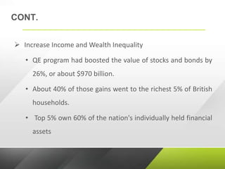 CONT.
 Increase Income and Wealth Inequality
• QE program had boosted the value of stocks and bonds by
26%, or about $970 billion.
• About 40% of those gains went to the richest 5% of British
households.
• Top 5% own 60% of the nation's individually held financial
assets
 